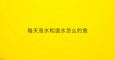 “每天涨水和退水怎么钓鱼(涨水天钓鱼半水还是底水好)