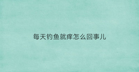 “每天钓鱼就痒怎么回事儿(整天钓鱼的人好不好)