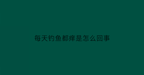 “每天钓鱼都痒是怎么回事(每天钓鱼对身体会不会不好)