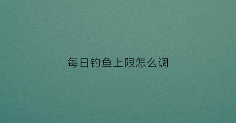每日钓鱼上限怎么调(每日钓鱼上限怎么调整)
