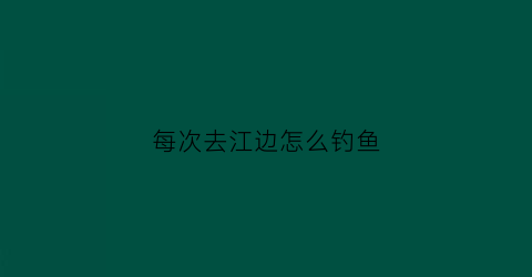 每次去江边怎么钓鱼(去江边钓鱼用什么料最好)