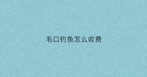毛口钓鱼怎么收费(毛口乡钓鱼天气预)