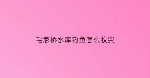 毛家桥水库钓鱼怎么收费(毛家桥在哪里)