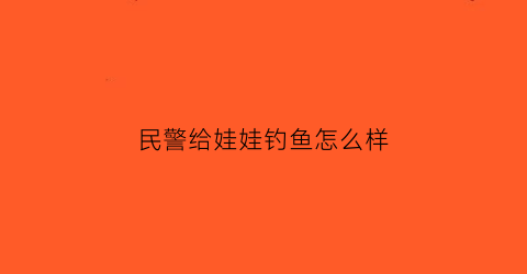 民警给娃娃钓鱼怎么样(帮警察钓鱼)