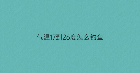 气温17到26度怎么钓鱼(气温17到26度怎么钓鱼呢)