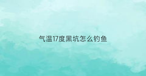 “气温17度黑坑怎么钓鱼(17度能打黑鱼吗)