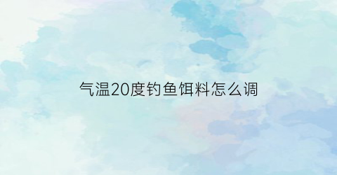 “气温20度钓鱼饵料怎么调(气温20度钓鱼饵料怎么调漂)