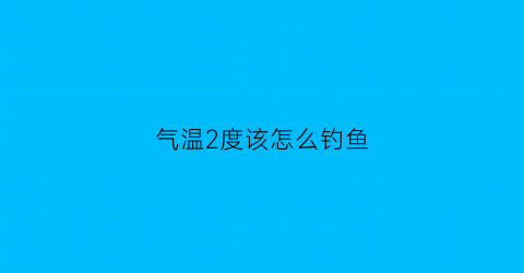 “气温2度该怎么钓鱼(2到15度钓鱼好钓吗)