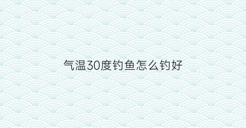 气温30度钓鱼怎么钓好(气温30度钓鱼用什么饵料)