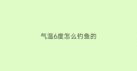 “气温6度怎么钓鱼的(气温6度能钓鱼吗)