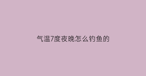 “气温7度夜晚怎么钓鱼的(晚上七八度还能夜钓吗)