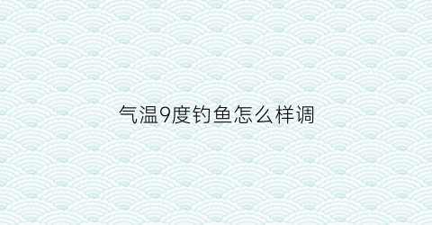 气温9度钓鱼怎么样调(气温9度钓鱼怎么样调漂呢)