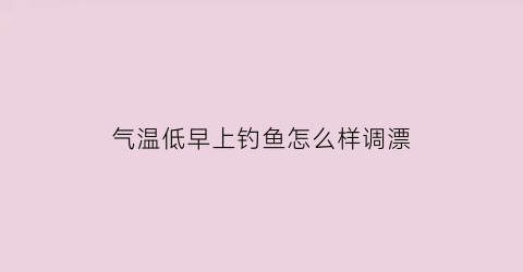 气温低早上钓鱼怎么样调漂(气温低钓鱼用什么饵料)