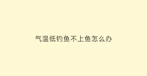 “气温低钓鱼不上鱼怎么办(气温低钓鱼不上鱼怎么办视频)