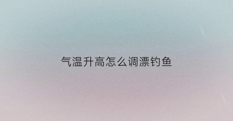 “气温升高怎么调漂钓鱼(气温高钓鱼如何调漂)