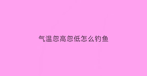 气温忽高忽低怎么钓鱼(气温忽高忽低的谚语)