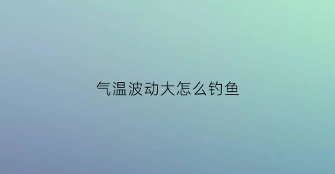 气温波动大怎么钓鱼(气温波动大怎么钓鱼最好)