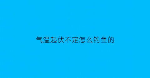 气温起伏不定怎么钓鱼的(气温骤升对钓鱼影响)