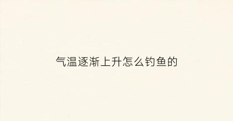 气温逐渐上升怎么钓鱼的(气温上升鱼上浮怎么钓)