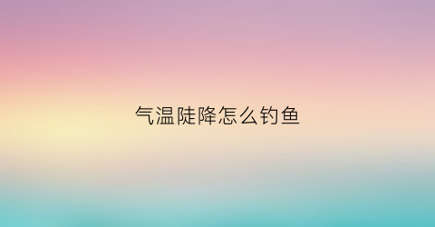 气温陡降怎么钓鱼(气温下降如何钓鱼)