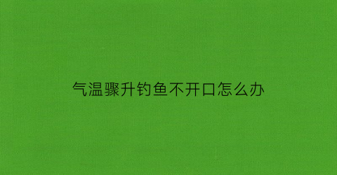 气温骤升钓鱼不开口怎么办(温度骤降钓鱼)