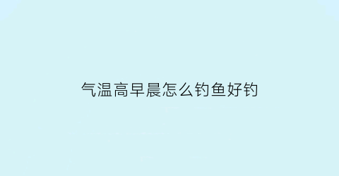 气温高早晨怎么钓鱼好钓(气温高时怎么钓鱼)