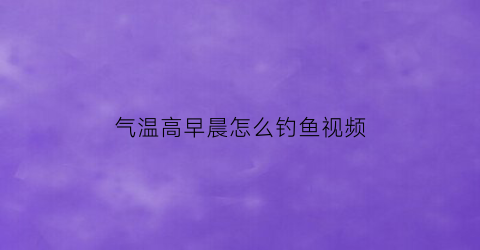 “气温高早晨怎么钓鱼视频(早晨温度低钓鱼钓深水还是浅水)