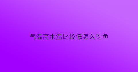 “气温高水温比较低怎么钓鱼(气温高水温低怎么钓鱼)