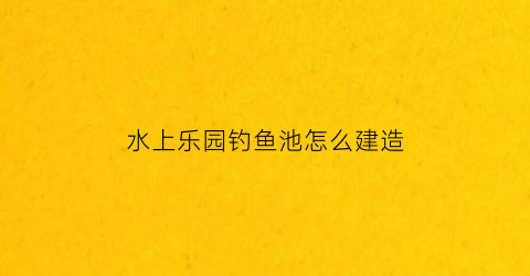 水上乐园钓鱼池怎么建造(池塘水上乐园)