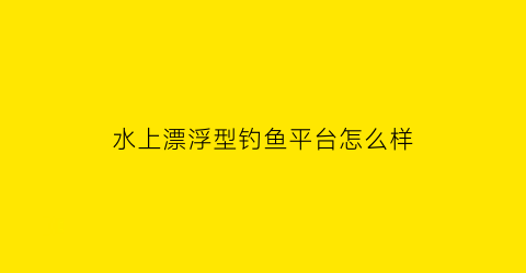 水上漂浮型钓鱼平台怎么样(水上漂项目)