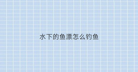 水下的鱼漂怎么钓鱼(用漂钓鱼水下鱼钩是什么状态)