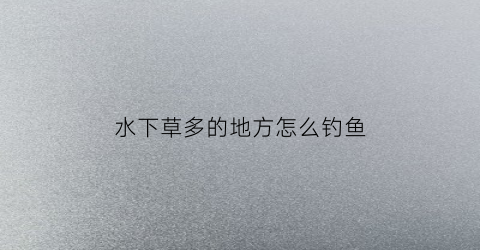 水下草多的地方怎么钓鱼(水下全是水草怎样钓鲫鱼)