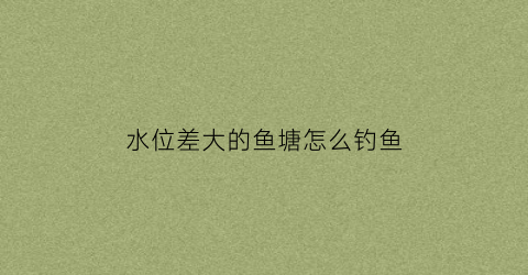 “水位差大的鱼塘怎么钓鱼(池塘水位下降怎么钓鲫鱼)