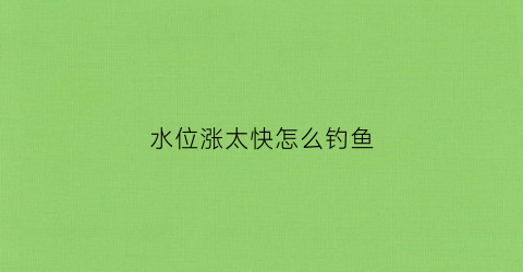 水位涨太快怎么钓鱼(水位上涨怎么钓鱼)