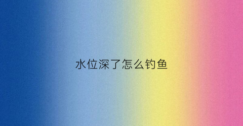 水位深了怎么钓鱼(水位深了怎么钓鱼视频)