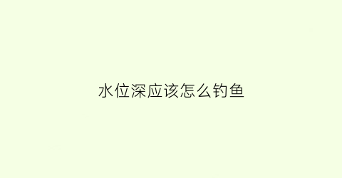 水位深应该怎么钓鱼(水位深应该怎么钓鱼视频)