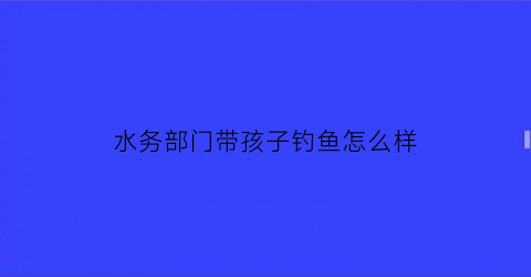 “水务部门带孩子钓鱼怎么样(水务局上班怎么样)