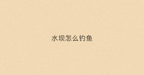 水坝怎么钓鱼(水坝处能钓到鱼吗)