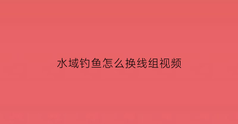 “水域钓鱼怎么换线组视频(钓鱼怎么换水层)