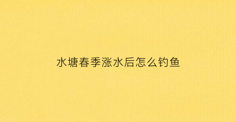 “水塘春季涨水后怎么钓鱼(水塘春季涨水后怎么钓鱼呢)