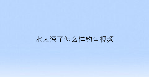 “水太深了怎么样钓鱼视频(水太深能钓到鱼吗)