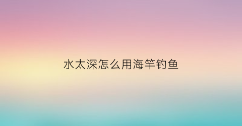水太深怎么用海竿钓鱼(水太深怎么用海竿钓鱼视频)