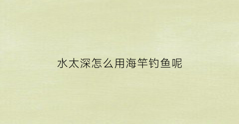 水太深怎么用海竿钓鱼呢(水太深怎么用海竿钓鱼呢图片)