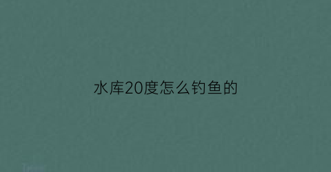 水库20度怎么钓鱼的(水库钓鱼多少温度合适)