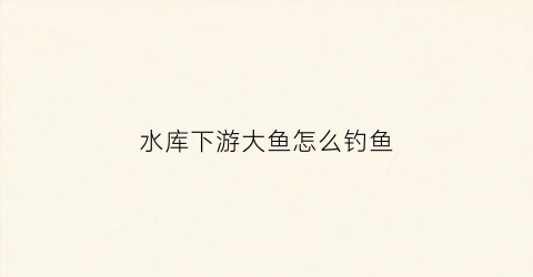 水库下游大鱼怎么钓鱼(水库下游有鱼吗)