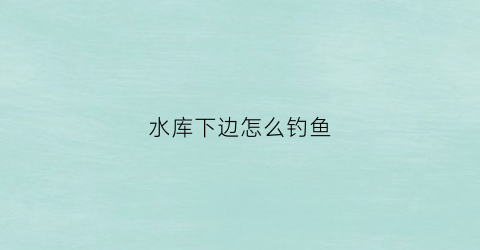 水库下边怎么钓鱼(在水库钓鱼的技巧)