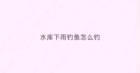 水库下雨钓鱼怎么钓(水库下雨天怎么钓鱼)