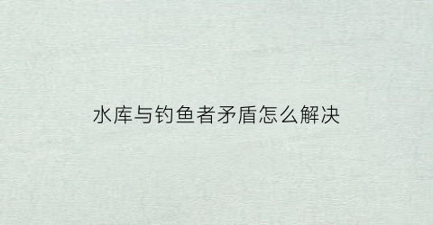 “水库与钓鱼者矛盾怎么解决(水库与钓鱼者矛盾怎么解决问题)