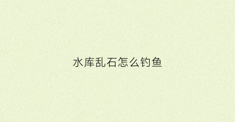 水库乱石怎么钓鱼(水库乱石堆可以钓鲫鱼吗)