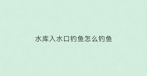 水库入水口钓鱼怎么钓鱼(水库进水口)